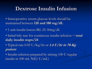 Dextrose Insulin Infusion
• Intraoperative serum glucose levels should be
maintained between 120 and 180 mg/dL
• 1 unit insulin lowers BG 25-30mg/dL
• Initial hrly rate for continuous insulin infusion = total
daily insulin reqm/24
• Typical rate 0.02 U/Kg/hr or 1.4 U/hr in 70-Kg
patient
• Insulin infusion prepared by mixing 100 U regular
insulin in 100 mL NS(1 U/mL)
 