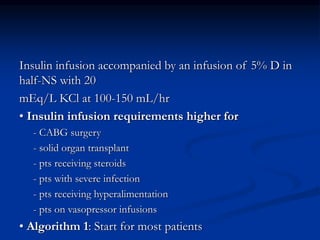 Insulin infusion accompanied by an infusion of 5% D in
half-NS with 20
mEq/L KCl at 100-150 mL/hr
• Insulin infusion requirements higher for
- CABG surgery
- solid organ transplant
- pts receiving steroids
- pts with severe infection
- pts receiving hyperalimentation
- pts on vasopressor infusions
• Algorithm 1: Start for most patients
 