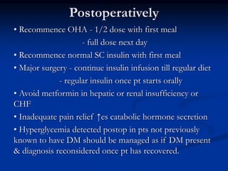 Postoperatively
• Recommence OHA - 1/2 dose with first meal
- full dose next day
• Recommence normal SC insulin with first meal
• Major surgery - continue insulin infusion till regular diet
- regular insulin once pt starts orally
• Avoid metformin in hepatic or renal insufficiency or
CHF
• Inadequate pain relief ↑es catabolic hormone secretion
• Hyperglycemia detected postop in pts not previously
known to have DM should be managed as if DM present
& diagnosis reconsidered once pt has recovered.
 