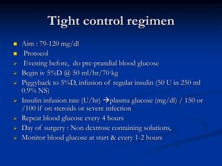 Tight control regimen
 Aim : 79-120 mg/dl
 Protocol
 Evening before, do pre-prandial blood glucose
 Begin iv 5%D @ 50 ml/hr/70 kg
 Piggyback to 5%D, infusion of regular insulin (50 U in 250 ml
0.9% NS)
 Insulin infusion rate (U/hr) plasma glucose (mg/dl) / 150 or
/100 if on steroids or severe infection
 Repeat blood glucose every 4 hours
 Day of surgery : Non dextrose containing solutions,
 Monitor blood glucose at start & every 1-2 hours
 