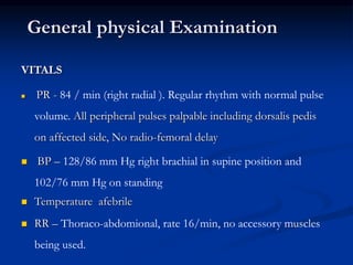 VITALS
 PR - 84 / min (right radial ). Regular rhythm with normal pulse
volume. All peripheral pulses palpable including dorsalis pedis
on affected side, No radio-femoral delay
 BP – 128/86 mm Hg right brachial in supine position and
102/76 mm Hg on standing
 Temperature afebrile
 RR – Thoraco-abdomional, rate 16/min, no accessory muscles
being used.
General physical Examination
 