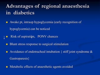 Advantages of regional anaesthesia
in diabetics
 Awake pt, intraop hypoglycemia (early recognition of
hypoglycemia) can be noticed
 Risk of aspiration, PONV chances
 Blunt stress response to surgical stimulation
 Avoidance of endotracheal intubation { stiff joint syndrome &
Gastroparesis}
 Metabolic effects of anaesthetic agents avoided
 