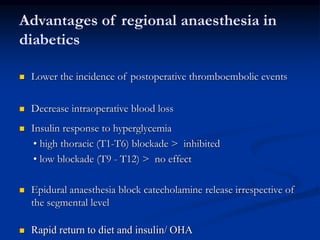 Advantages of regional anaesthesia in
diabetics
 Lower the incidence of postoperative thromboembolic events
 Decrease intraoperative blood loss
 Insulin response to hyperglycemia
• high thoracic (T1-T6) blockade > inhibited
• low blockade (T9 - T12) > no effect
 Epidural anaesthesia block catecholamine release irrespective of
the segmental level
 Rapid return to diet and insulin/ OHA
 