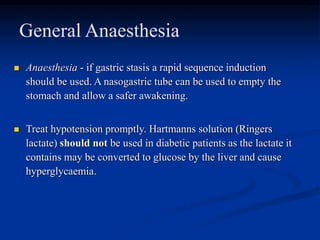General Anaesthesia
 Anaesthesia - if gastric stasis a rapid sequence induction
should be used. A nasogastric tube can be used to empty the
stomach and allow a safer awakening.
 Treat hypotension promptly. Hartmanns solution (Ringers
lactate) should not be used in diabetic patients as the lactate it
contains may be converted to glucose by the liver and cause
hyperglycaemia.
 