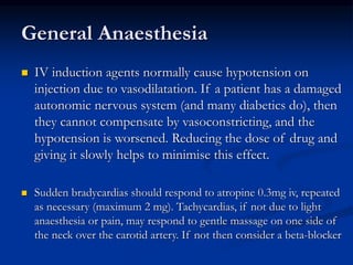 General Anaesthesia
 IV induction agents normally cause hypotension on
injection due to vasodilatation. If a patient has a damaged
autonomic nervous system (and many diabetics do), then
they cannot compensate by vasoconstricting, and the
hypotension is worsened. Reducing the dose of drug and
giving it slowly helps to minimise this effect.
 Sudden bradycardias should respond to atropine 0.3mg iv, repeated
as necessary (maximum 2 mg). Tachycardias, if not due to light
anaesthesia or pain, may respond to gentle massage on one side of
the neck over the carotid artery. If not then consider a beta-blocker
 