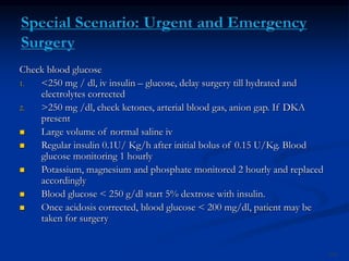 Check blood glucose
1. <250 mg / dl, iv insulin – glucose, delay surgery till hydrated and
electrolytes corrected
2. >250 mg /dl, check ketones, arterial blood gas, anion gap. If DKA
present
 Large volume of normal saline iv
 Regular insulin 0.1U/ Kg/h after initial bolus of 0.15 U/Kg. Blood
glucose monitoring 1 hourly
 Potassium, magnesium and phosphate monitored 2 hourly and replaced
accordingly
 Blood glucose < 250 g/dl start 5% dextrose with insulin.
 Once acidosis corrected, blood glucose < 200 mg/dl, patient may be
taken for surgery
104
 