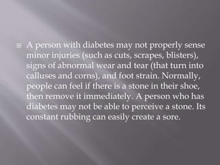  A person with diabetes may not properly sense
minor injuries (such as cuts, scrapes, blisters),
signs of abnormal wear and tear (that turn into
calluses and corns), and foot strain. Normally,
people can feel if there is a stone in their shoe,
then remove it immediately. A person who has
diabetes may not be able to perceive a stone. Its
constant rubbing can easily create a sore.
 