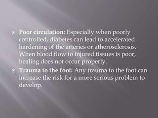  Poor circulation: Especially when poorly
controlled, diabetes can lead to accelerated
hardening of the arteries or atherosclerosis.
When blood flow to injured tissues is poor,
healing does not occur properly.
 Trauma to the foot: Any trauma to the foot can
increase the risk for a more serious problem to
develop.
 