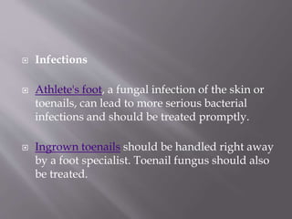  Infections
 Athlete's foot, a fungal infection of the skin or
toenails, can lead to more serious bacterial
infections and should be treated promptly.
 Ingrown toenails should be handled right away
by a foot specialist. Toenail fungus should also
be treated.
 