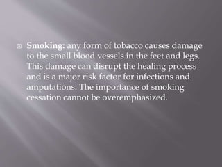  Smoking: any form of tobacco causes damage
to the small blood vessels in the feet and legs.
This damage can disrupt the healing process
and is a major risk factor for infections and
amputations. The importance of smoking
cessation cannot be overemphasized.
 