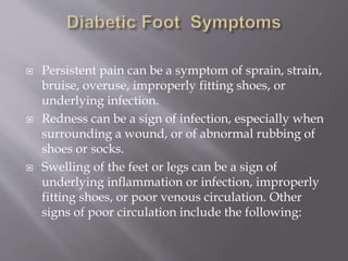  Persistent pain can be a symptom of sprain, strain,
bruise, overuse, improperly fitting shoes, or
underlying infection.
 Redness can be a sign of infection, especially when
surrounding a wound, or of abnormal rubbing of
shoes or socks.
 Swelling of the feet or legs can be a sign of
underlying inflammation or infection, improperly
fitting shoes, or poor venous circulation. Other
signs of poor circulation include the following:
 