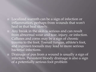  Localized warmth can be a sign of infection or
inflammation, perhaps from wounds that won't
heal or that heal slowly.
 Any break in the skin is serious and can result
from abnormal wear and tear, injury, or infection.
Calluses and corns may be a sign of chronic
trauma to the foot. Toenail fungus, athlete's foot,
and ingrown toenails may lead to more serious
bacterial infections.
 Drainage of pus from a wound is usually a sign of
infection. Persistent bloody drainage is also a sign
of a potentially serious foot problem
 
