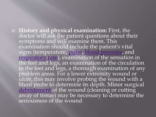  History and physical examination: First, the
doctor will ask the patient questions about their
symptoms and will examine them. This
examination should include the patient's vital
signs (temperature, pulse, blood pressure, and
respiratory rate), examination of the sensation in
the feet and legs, an examination of the circulation
in the feet and legs, a thorough examination of any
problem areas. For a lower extremity wound or
ulcer, this may involve probing the wound with a
blunt probe to determine its depth. Minor surgical
debridement of the wound (cleaning or cutting
away of tissue) may be necessary to determine the
seriousness of the wound
 