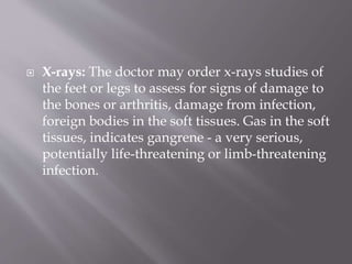  X-rays: The doctor may order x-rays studies of
the feet or legs to assess for signs of damage to
the bones or arthritis, damage from infection,
foreign bodies in the soft tissues. Gas in the soft
tissues, indicates gangrene - a very serious,
potentially life-threatening or limb-threatening
infection.
 