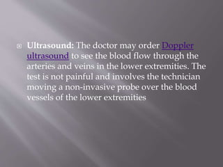 Ultrasound: The doctor may order Doppler
ultrasound to see the blood flow through the
arteries and veins in the lower extremities. The
test is not painful and involves the technician
moving a non-invasive probe over the blood
vessels of the lower extremities
 