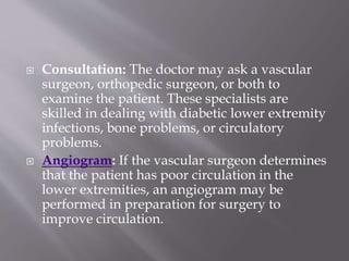  Consultation: The doctor may ask a vascular
surgeon, orthopedic surgeon, or both to
examine the patient. These specialists are
skilled in dealing with diabetic lower extremity
infections, bone problems, or circulatory
problems.
 Angiogram: If the vascular surgeon determines
that the patient has poor circulation in the
lower extremities, an angiogram may be
performed in preparation for surgery to
improve circulation.
 