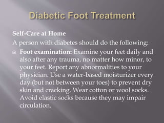 Self-Care at Home
A person with diabetes should do the following:
 Foot examination: Examine your feet daily and
also after any trauma, no matter how minor, to
your feet. Report any abnormalities to your
physician. Use a water-based moisturizer every
day (but not between your toes) to prevent dry
skin and cracking. Wear cotton or wool socks.
Avoid elastic socks because they may impair
circulation.
 