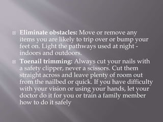  Eliminate obstacles: Move or remove any
items you are likely to trip over or bump your
feet on. Light the pathways used at night -
indoors and outdoors.
 Toenail trimming: Always cut your nails with
a safety clipper, never a scissors. Cut them
straight across and leave plenty of room out
from the nailbed or quick. If you have difficulty
with your vision or using your hands, let your
doctor do it for you or train a family member
how to do it safely
 