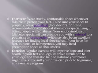  Footwear: Wear sturdy, comfortable shoes whenever
feasible to protect your feet. To be sure your shoes fit
properly, see a podiatrist (foot doctor) for fitting
recommendations or shop at shoe stores specializing in
fitting people with diabetes. Your endocrinologist
(diabetes specialist) can provide you with a referral to a
podiatrist or orthopedist who may also be an excellent
resource for finding local shoe stores. If you have flat
feet, bunions, or hammertoes, you may need
prescription shoes or shoe inserts.
 Exercise: Regular exercise will improve bone and joint
health in your feet and legs, improve circulation to
your legs, and will also help to stabilize your blood
sugar levels. Consult your physician prior to beginning
any exercise program.
 