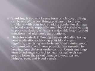  Smoking: If you smoke any form of tobacco, quitting
can be one of the best things you can do to prevent
problems with your feet. Smoking accelerates damage
to blood vessels, especially small blood vessels leading
to poor circulation, which is a major risk factor for foot
infections and ultimately amputations.
 Diabetes control: Following a reasonable diet, taking
your medications, checking your blood sugar
regularly, exercising regularly, and maintaining good
communication with your physician are essential in
keeping your diabetes under control. Consistent long-
term blood sugar control to near normal levels can
greatly lower the risk of damage to your nerves,
kidneys, eyes, and blood vessels.
 
