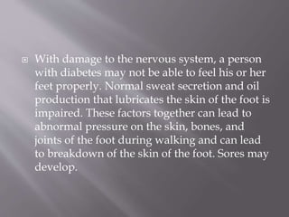  With damage to the nervous system, a person
with diabetes may not be able to feel his or her
feet properly. Normal sweat secretion and oil
production that lubricates the skin of the foot is
impaired. These factors together can lead to
abnormal pressure on the skin, bones, and
joints of the foot during walking and can lead
to breakdown of the skin of the foot. Sores may
develop.
 