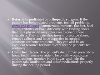  Referral to podiatrist or orthopedic surgeon: If the
patient has bone-related problems, toenail problems,
corns and calluses, hammertoes, bunions, flat feet, heel
spurs, arthritis, or have difficulty with finding shoes
that fit, a physician may refer you to one of these
specialists. They create shoe inserts, prescribe shoes,
remove calluses and have expertise in surgical
solutions for bone problems. They can also be an
excellent resource for how to care for the patient's feet
routinely.
 Home health care: The patient's doctor may prescribe a
home health nurse or aide to help with wound care
and dressings, monitor blood sugar, and help the
patient take antibiotics and other medications properly
during the healing period.
 