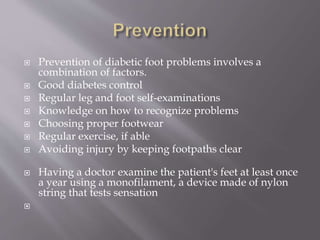  Prevention of diabetic foot problems involves a
combination of factors.
 Good diabetes control
 Regular leg and foot self-examinations
 Knowledge on how to recognize problems
 Choosing proper footwear
 Regular exercise, if able
 Avoiding injury by keeping footpaths clear
 Having a doctor examine the patient's feet at least once
a year using a monofilament, a device made of nylon
string that tests sensation

 