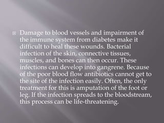  Damage to blood vessels and impairment of
the immune system from diabetes make it
difficult to heal these wounds. Bacterial
infection of the skin, connective tissues,
muscles, and bones can then occur. These
infections can develop into gangrene. Because
of the poor blood flow antibiotics cannot get to
the site of the infection easily. Often, the only
treatment for this is amputation of the foot or
leg. If the infection spreads to the bloodstream,
this process can be life-threatening.
 