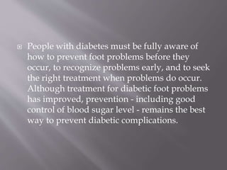  People with diabetes must be fully aware of
how to prevent foot problems before they
occur, to recognize problems early, and to seek
the right treatment when problems do occur.
Although treatment for diabetic foot problems
has improved, prevention - including good
control of blood sugar level - remains the best
way to prevent diabetic complications.
 