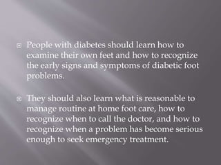  People with diabetes should learn how to
examine their own feet and how to recognize
the early signs and symptoms of diabetic foot
problems.
 They should also learn what is reasonable to
manage routine at home foot care, how to
recognize when to call the doctor, and how to
recognize when a problem has become serious
enough to seek emergency treatment.
 