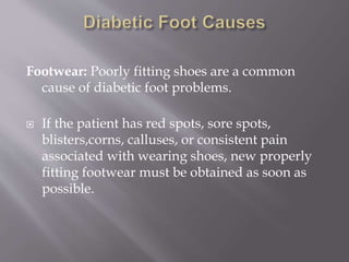 Footwear: Poorly fitting shoes are a common
cause of diabetic foot problems.
 If the patient has red spots, sore spots,
blisters,corns, calluses, or consistent pain
associated with wearing shoes, new properly
fitting footwear must be obtained as soon as
possible.
 