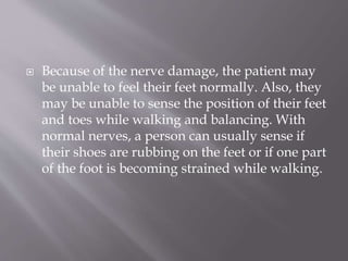  Because of the nerve damage, the patient may
be unable to feel their feet normally. Also, they
may be unable to sense the position of their feet
and toes while walking and balancing. With
normal nerves, a person can usually sense if
their shoes are rubbing on the feet or if one part
of the foot is becoming strained while walking.
 