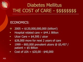 Diabetes Mellitus
THE COST of CARE - $$$$$$$$
 2005 = $120,000,000,000 (billion!)
 Hospital related care = $44.1 Billion
 Ulcer Care = $4,595 / ulcer
 $28,000 more for next 2 years of care
 1999 – 800,000 prevalent ulcers @ $5,457 /
patient = $5 Billion
 Cost of LEA = $20,00 - $40,000
ECONOMICS:
MIS
 
