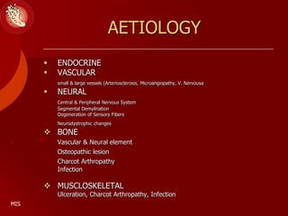AETIOLOGY
 ENDOCRINE
 VASCULAR
small & large vessels (Arteriosclerosis, Microangiopathy, V. Nervousa
 NEURAL
Central & Peripheral Nervous System
Segmental Demylination
Degeneration of Sensory Fibers
Neurodystrophic changes
 BONE
Vascular & Neural element
Osteopathic lesion
Charcot Arthropathy
Infection
 MUSCLOSKELETAL
Ulceration, Charcot Arthropathy, Infection
MIS
 