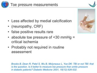 Vascular surgery @ Tallaght
Toe pressure measurements
• Less affected by medial calcification
• (neuropathy, CRF)
• false positive results rare
• absolute toe pressure of <30 mmHg =
critical ischemia
• Probably not required in routine
assessment
Brooks B, Dean R, Patel S, Wu B, Molyneaux L, Yue DK: TBI or not TBI: that
is the question. Is it better to measure toe pressure than ankle pressure
in diabetic patients? Diabetic Medicine 2001, 18(12):528-532.
 