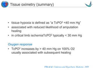 Vascular surgery @ Tallaght
Tissue oximetry (summary)
• tissue hypoxia is defined as “a TcPO2 <40 mm Hg”
• associated with reduced likelihood of amputation
healing
• in critical limb ischemiaTcPO2 typically < 30 mm Hg
Oxygen response
• TcPO2 increases by > 40 mm Hg on 100% O2
usually associated with subsequent healing
Fife et al. Undersea and Hyperbaric Medicine. 2009
 