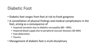 Diabetic Foot
• Diabetic foot ranges from foot at risk to frank gangrene
• A constellation of physical findings and medical complications in the
foot, arising as a consequence of
• Impaired sensation due to diabetic neuropathy (80 – 90%)
• Impaired blood supply due to peripheral vascular diseases (30-40%)
• Foot deformities
• Trauma
• Management of diabetic foot is multi-disciplinary
 