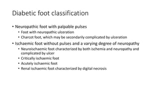Diabetic foot classification
• Neuropathic foot with palpable pulses
• Foot with neuropathic ulceration
• Charcot foot, which may be secondarily complicated by ulceration
• Ischaemic foot without pulses and a varying degree of neuropathy
• Neuroischaemic foot characterized by both ischemia and neuropathy and
complicated by ulcer
• Critically ischaemic foot
• Acutely ischaemic foot
• Renal ischaemic foot characterized by digital necrosis
 