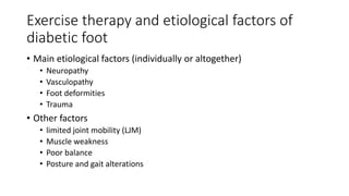 Exercise therapy and etiological factors of
diabetic foot
• Main etiological factors (individually or altogether)
• Neuropathy
• Vasculopathy
• Foot deformities
• Trauma
• Other factors
• limited joint mobility (LJM)
• Muscle weakness
• Poor balance
• Posture and gait alterations
 