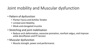 Joint mobility and Muscular dysfunction
• Pattern of dysfunction
• Plantar Fascia and Achilles Tendon
• Limited Joint Mobility
• Weak and elongated muscles
• Stretching and joint mobilization
• Reduce arch deformation, excessive pronation, rearfoot valgus, and improve
ankle dorsiflexion and PF tension
• Muscular dysfunction
• Muscle strength, power and performance
 