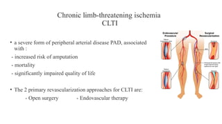 Chronic limb-threatening ischemia
CLTI
• a severe form of peripheral arterial disease PAD, associated
with :
- increased risk of amputation
- mortality
- significantly impaired quality of life
• The 2 primary revascularization approaches for CLTI are:
- Open surgery - Endovascular therapy
 