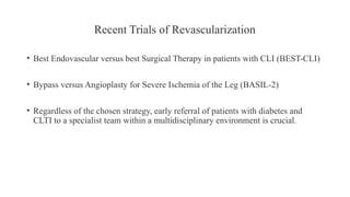 Recent Trials of Revascularization
• Best Endovascular versus best Surgical Therapy in patients with CLI (BEST-CLI)
• Bypass versus Angioplasty for Severe Ischemia of the Leg (BASIL-2)
• Regardless of the chosen strategy, early referral of patients with diabetes and
CLTI to a specialist team within a multidisciplinary environment is crucial.
 