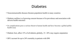 Diabetes
• Noncommunicable diseases threaten population health in many countries
• Diabetes mellitus is of growing concern because of its prevalence and association with
adverse health outcomes
• Its complications pose a serious threat to human health and have become a global public
health issue
• Diabetic foot, affect 15% of all diabetic globally, 15– 20% may require amputation
• DFU account for up to 24% mortality in patients with DM
 