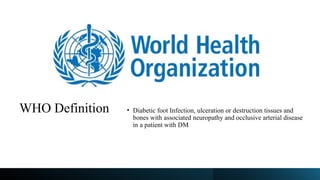 WHO Definition • Diabetic foot Infection, ulceration or destruction tissues and
bones with associated neuropathy and occlusive arterial disease
in a patient with DM
 