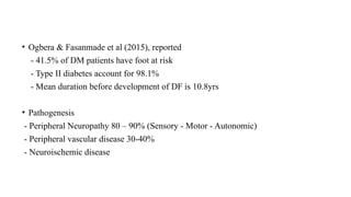 • Ogbera & Fasanmade et al (2015), reported
- 41.5% of DM patients have foot at risk
- Type II diabetes account for 98.1%
- Mean duration before development of DF is 10.8yrs
• Pathogenesis
- Peripheral Neuropathy 80 – 90% (Sensory - Motor - Autonomic)
- Peripheral vascular disease 30-40%
- Neuroischemic disease
 