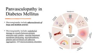 Panvasculopathy in
Diabetes Mellitus
• Macroangiopathy include atherosclerosis of
large and medium arteries
• Microangiopathy includes endothelial
damage to vessels between primary
arterioles and venules, vascular basement
membrane thickening, microthrombosis,
platelet and red blood cell adhesion
aggregation, and microcirculatory disorders
 