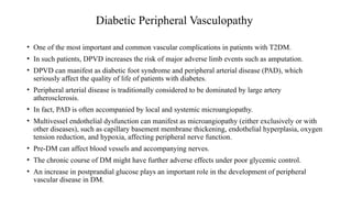 Diabetic Peripheral Vasculopathy
• One of the most important and common vascular complications in patients with T2DM.
• In such patients, DPVD increases the risk of major adverse limb events such as amputation.
• DPVD can manifest as diabetic foot syndrome and peripheral arterial disease (PAD), which
seriously affect the quality of life of patients with diabetes.
• Peripheral arterial disease is traditionally considered to be dominated by large artery
atherosclerosis.
• In fact, PAD is often accompanied by local and systemic microangiopathy.
• Multivessel endothelial dysfunction can manifest as microangiopathy (either exclusively or with
other diseases), such as capillary basement membrane thickening, endothelial hyperplasia, oxygen
tension reduction, and hypoxia, affecting peripheral nerve function.
• Pre-DM can affect blood vessels and accompanying nerves.
• The chronic course of DM might have further adverse effects under poor glycemic control.
• An increase in postprandial glucose plays an important role in the development of peripheral
vascular disease in DM.
 