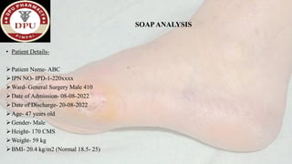 SOAPANALYSIS
• Patient Details-
➢Patient Name- ABC
➢IPN NO- IPD-1-220xxxx
➢Ward- General Surgery Male 410
➢Date of Admission- 08-08-2022
➢Date of Discharge- 20-08-2022
➢Age- 47 years old
➢Gender- Male
➢Height- 170 CMS
➢Weight- 59 kg
➢BMI- 20.4 kg/m2 (Normal 18.5- 25)
 