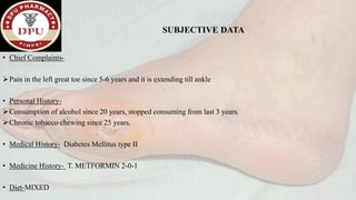 SUBJECTIVE DATA
• Chief Complaints-
➢Pain in the left great toe since 5-6 years and it is extending till ankle
• Personal History-
➢Consumption of alcohol since 20 years, stopped consuming from last 3 years.
➢Chronic tobacco chewing since 25 years.
• Medical History- Diabetes Mellitus type II
• Medicine History- T. METFORMIN 2-0-1
• Diet-MIXED
 