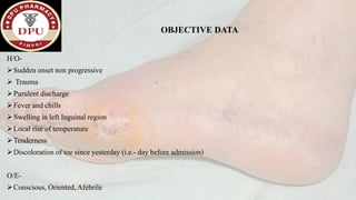 OBJECTIVE DATA
H/O-
➢Sudden onset non progressive
➢ Trauma
➢Purulent discharge
➢Fever and chills
➢Swelling in left Inguinal region
➢Local rise of temperature
➢Tenderness
➢Discoloration of toe since yesterday (i.e.- day before admission)
O/E-
➢Conscious, Oriented, Afebrile
 